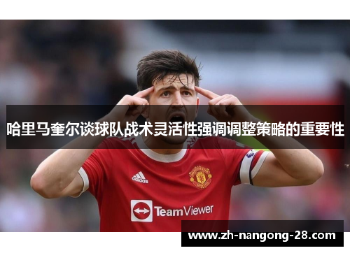 哈里马奎尔谈球队战术灵活性强调调整策略的重要性