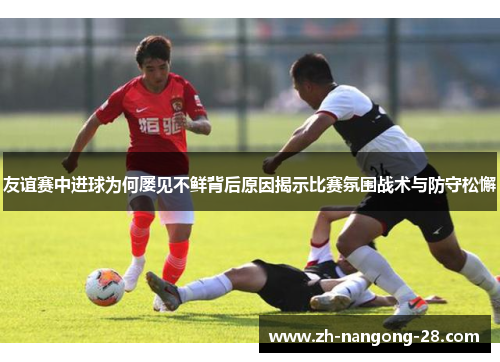 友谊赛中进球为何屡见不鲜背后原因揭示比赛氛围战术与防守松懈