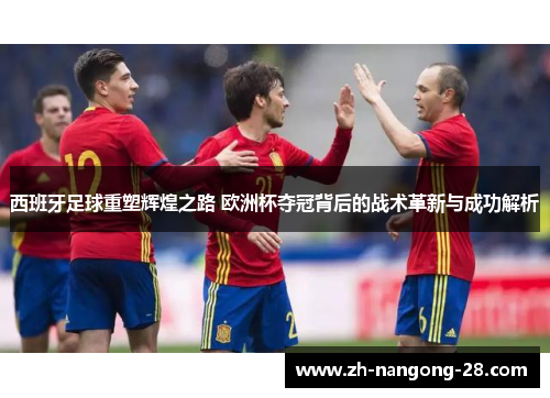 西班牙足球重塑辉煌之路 欧洲杯夺冠背后的战术革新与成功解析