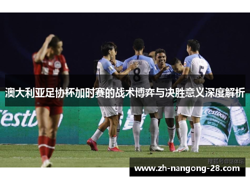 澳大利亚足协杯加时赛的战术博弈与决胜意义深度解析