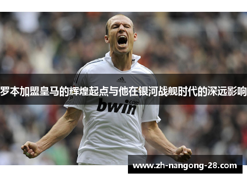 罗本加盟皇马的辉煌起点与他在银河战舰时代的深远影响